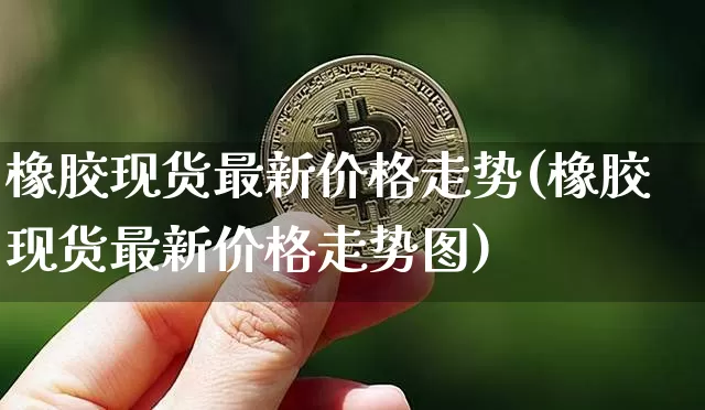 橡胶现货最新价格走势(橡胶现货最新价格走势图)_https://www.qgjzrcxxzxpt.com_上期能源_第1张
