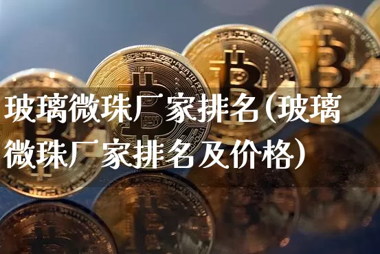 玻璃微珠厂家排名(玻璃微珠厂家排名及价格)_https://www.qgjzrcxxzxpt.com_大商所_第1张