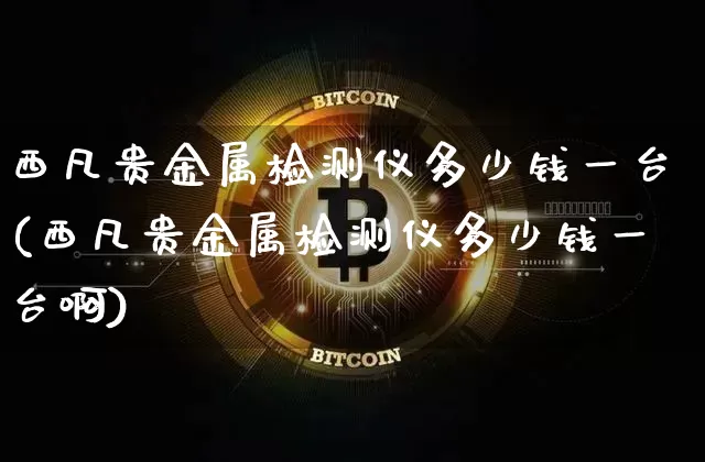 西凡贵金属检测仪多少钱一台(西凡贵金属检测仪多少钱一台啊)_https://www.qgjzrcxxzxpt.com_郑商所_第1张