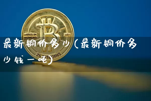 最新铜价多少(最新铜价多少钱一吨)_https://www.qgjzrcxxzxpt.com_上期能源_第1张