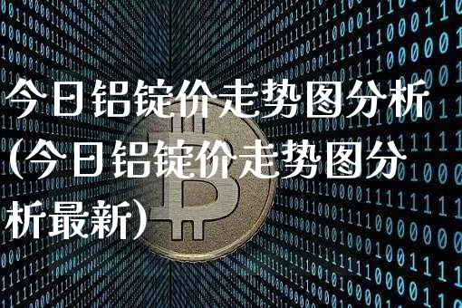 今日铝锭价走势图分析(今日铝锭价走势图分析最新)_https://www.qgjzrcxxzxpt.com_郑商所_第1张