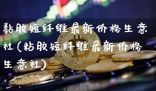 黏胶短纤维最新价格生意社(粘胶短纤维最新价格生意社)_https://www.qgjzrcxxzxpt.com_广期所_第1张