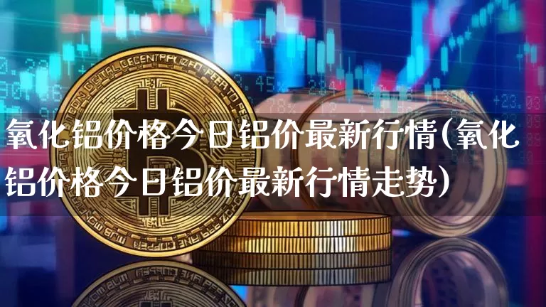 氧化铝价格今日铝价最新行情(氧化铝价格今日铝价最新行情走势)_https://www.qgjzrcxxzxpt.com_广期所_第1张