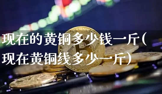 现在的黄铜多少钱一斤(现在黄铜线多少一斤)_https://www.qgjzrcxxzxpt.com_大商所_第1张