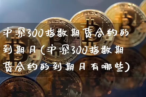 沪深300指数期货合约的到期月(沪深300指数期货合约的到期月有哪些)_https://www.qgjzrcxxzxpt.com_上期所_第1张