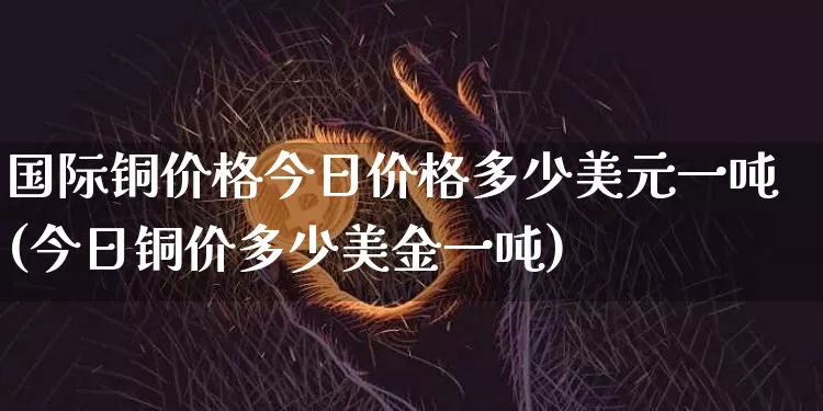 国际铜价格今日价格多少美元一吨(今日铜价多少美金一吨)_https://www.qgjzrcxxzxpt.com_广期所_第1张