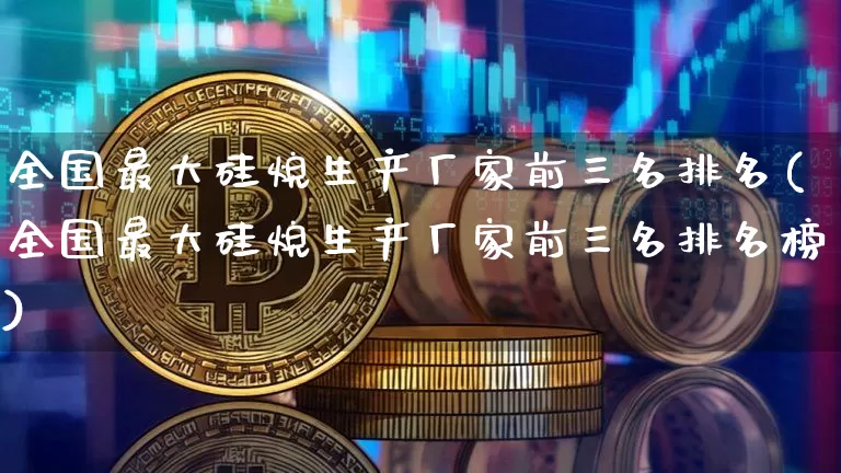 全国最大硅烷生产厂家前三名排名(全国最大硅烷生产厂家前三名排名榜)_https://www.qgjzrcxxzxpt.com_上期能源_第1张