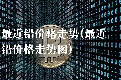 最近铅价格走势(最近铅价格走势图)_https://www.qgjzrcxxzxpt.com_上期所_第1张