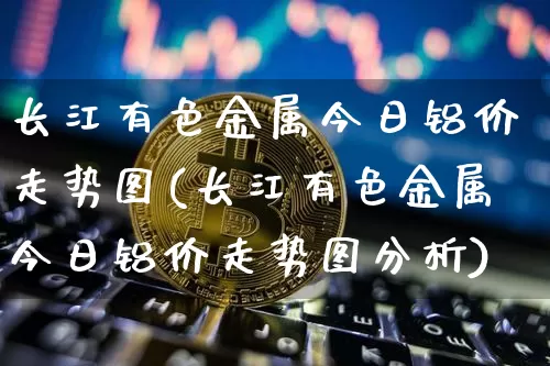 长江有色金属今日铝价走势图(长江有色金属今日铝价走势图分析)_https://www.qgjzrcxxzxpt.com_郑商所_第1张