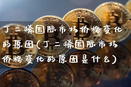 丁二烯国际市场价格变化的原因(丁二烯国际市场价格变化的原因是什么)_https://www.qgjzrcxxzxpt.com_上期能源_第1张