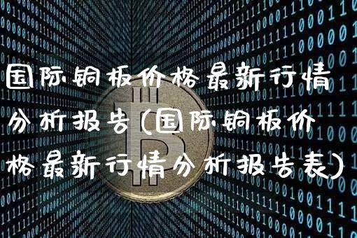 国际铜板价格最新行情分析报告(国际铜板价格最新行情分析报告表)_https://www.qgjzrcxxzxpt.com_上期能源_第1张
