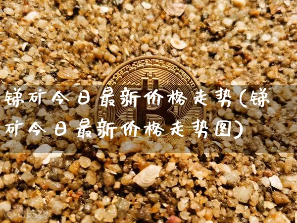 锑矿今日最新价格走势(锑矿今日最新价格走势图)_https://www.qgjzrcxxzxpt.com_大商所_第1张