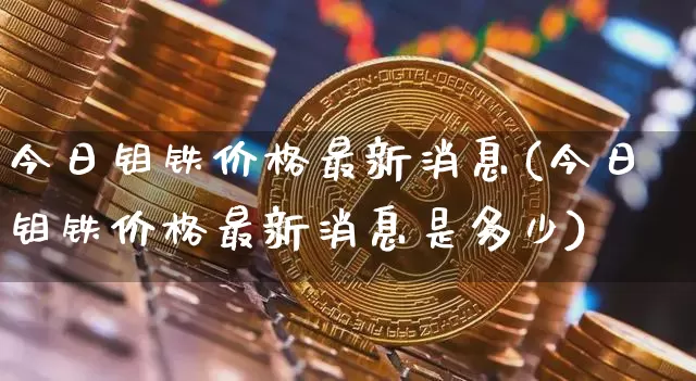 今日钼铁价格最新消息(今日钼铁价格最新消息是多少)_https://www.qgjzrcxxzxpt.com_郑商所_第1张