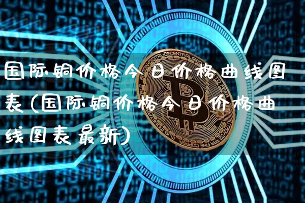 国际铜价格今日价格曲线图表(国际铜价格今日价格曲线图表最新)_https://www.qgjzrcxxzxpt.com_中金所_第1张