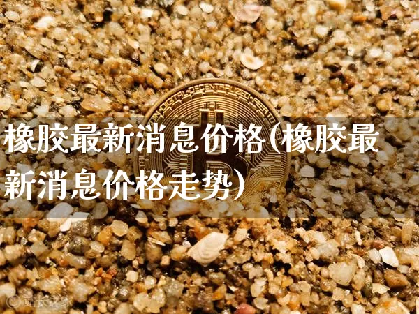 橡胶最新消息价格(橡胶最新消息价格走势)_https://www.qgjzrcxxzxpt.com_郑商所_第1张
