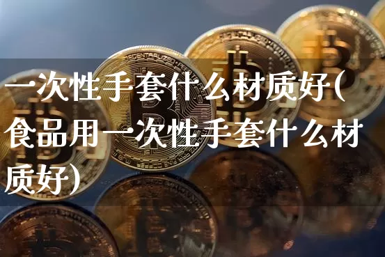 一次性手套什么材质好(食品用一次性手套什么材质好)_https://www.qgjzrcxxzxpt.com_广期所_第1张