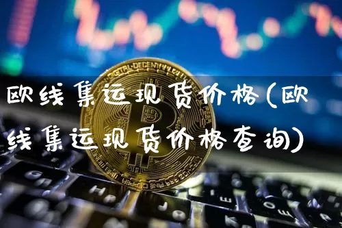 欧线集运现货价格(欧线集运现货价格查询)_https://www.qgjzrcxxzxpt.com_上期能源_第1张