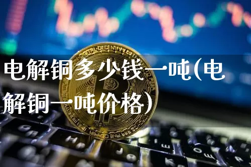 电解铜多少钱一吨(电解铜一吨价格)_https://www.qgjzrcxxzxpt.com_上期能源_第1张
