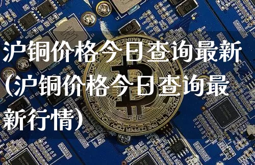 沪铜价格今日查询最新(沪铜价格今日查询最新行情)_https://www.qgjzrcxxzxpt.com_上期能源_第1张