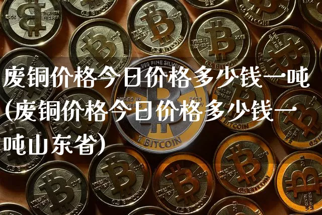 废铜价格今日价格多少钱一吨(废铜价格今日价格多少钱一吨山东省)_https://www.qgjzrcxxzxpt.com_广期所_第1张