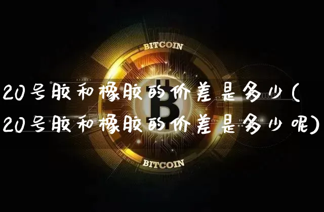 20号胶和橡胶的价差是多少(20号胶和橡胶的价差是多少呢)_https://www.qgjzrcxxzxpt.com_广期所_第1张