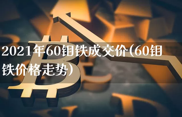 2021年60钼铁成交价(60钼铁价格走势)_https://www.qgjzrcxxzxpt.com_上期所_第1张
