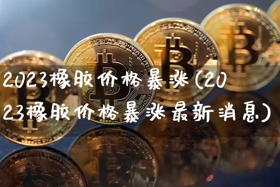 2023橡胶价格暴涨(2023橡胶价格暴涨最新消息)_https://www.qgjzrcxxzxpt.com_上期能源_第1张