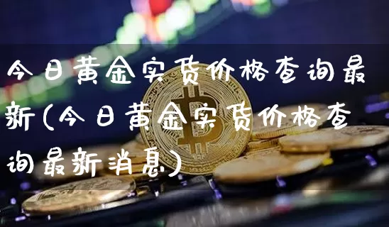 今日黄金实货价格查询最新(今日黄金实货价格查询最新消息)_https://www.qgjzrcxxzxpt.com_上期能源_第1张