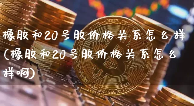 橡胶和20号胶价格关系怎么样(橡胶和20号胶价格关系怎么样啊)_https://www.qgjzrcxxzxpt.com_中金所_第1张
