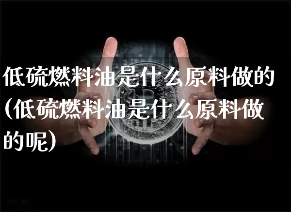 低硫燃料油是什么原料做的(低硫燃料油是什么原料做的呢)_https://www.qgjzrcxxzxpt.com_上期所_第1张