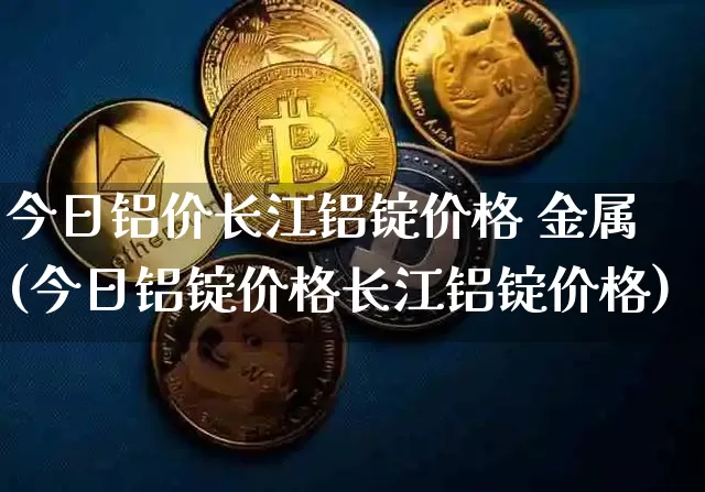 今日铝价长江铝锭价格 金属(今日铝锭价格长江铝锭价格)_https://www.qgjzrcxxzxpt.com_上期能源_第1张