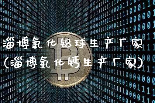 淄博氧化铝球生产厂家(淄博氧化钙生产厂家)_https://www.qgjzrcxxzxpt.com_广期所_第1张