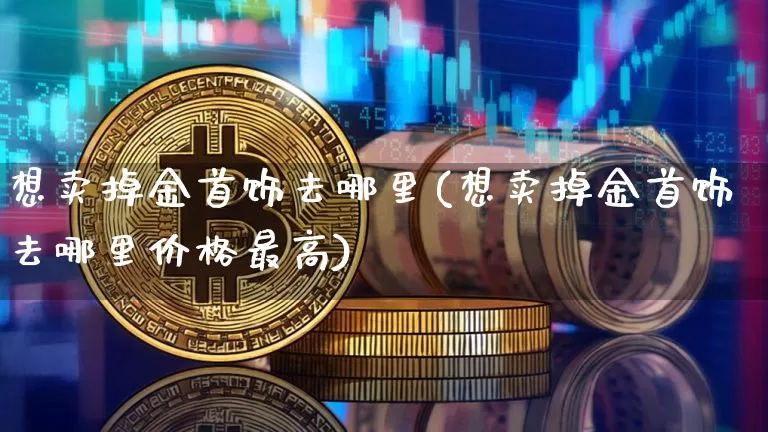 想卖掉金首饰去哪里(想卖掉金首饰去哪里价格最高)_https://www.qgjzrcxxzxpt.com_上期能源_第1张
